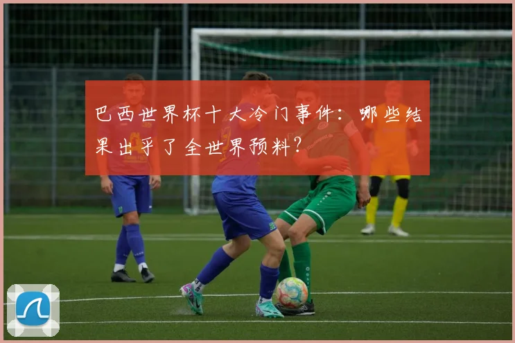 巴西世界杯十大冷门事件：哪些结果出乎了全世界预料？