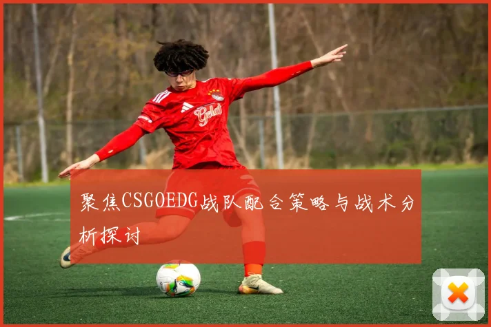 聚焦CSGOEDG战队配合策略与战术分析探讨