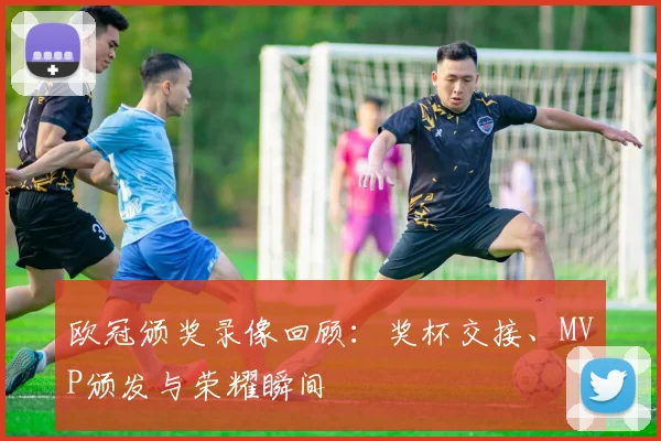 欧冠颁奖录像回顾：奖杯交接、MVP颁发与荣耀瞬间