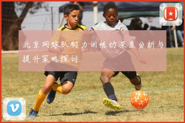 北京网球队耐力训练的深度分析与提升策略探讨