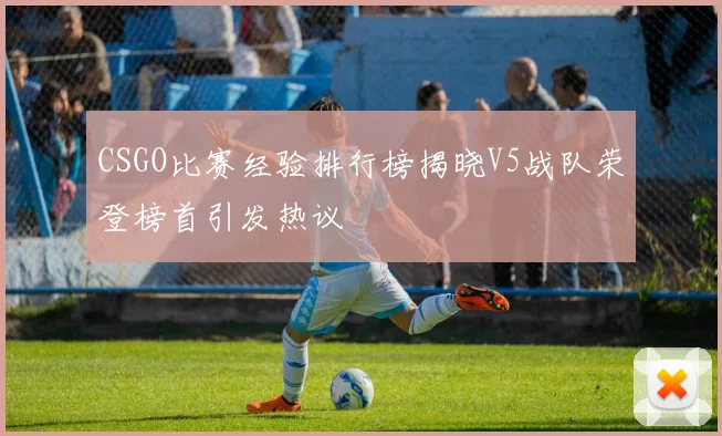 CSGO比赛经验排行榜揭晓V5战队荣登榜首引发热议