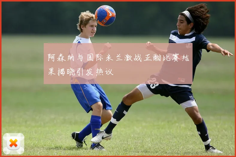 阿森纳与国际米兰激战正酣比赛结果揭晓引发热议