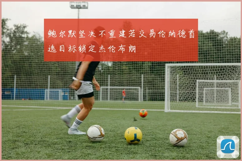 鲍尔默坚决不重建若交易伦纳德首选目标锁定杰伦布朗