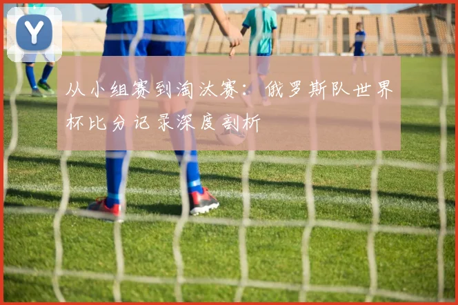 从小组赛到淘汰赛：俄罗斯队世界杯比分记录深度剖析