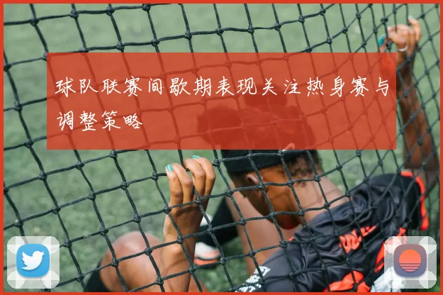 球队联赛间歇期表现关注热身赛与调整策略