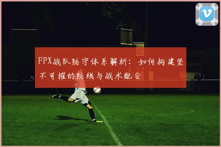 FPX战队防守体系解析：如何构建坚不可摧的防线与战术配合