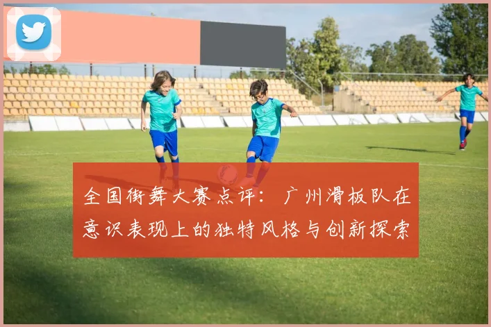 全国街舞大赛点评：广州滑板队在意识表现上的独特风格与创新探索