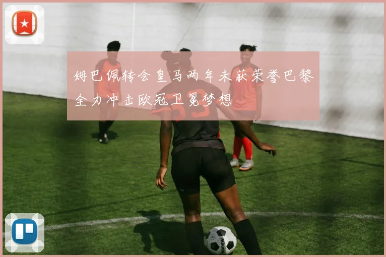 姆巴佩转会皇马两年未获荣誉巴黎全力冲击欧冠卫冕梦想