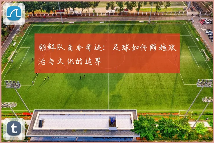 朝鲜队南非奇迹：足球如何跨越政治与文化的边界