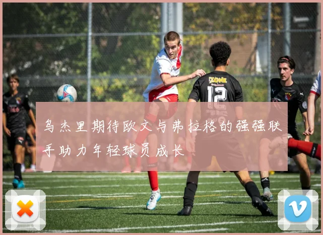 乌杰里期待欧文与弗拉格的强强联手助力年轻球员成长